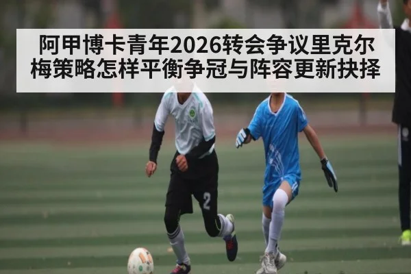 阿甲博卡青年2026转会争议里克尔梅策略怎样平衡争冠与阵容更新抉择